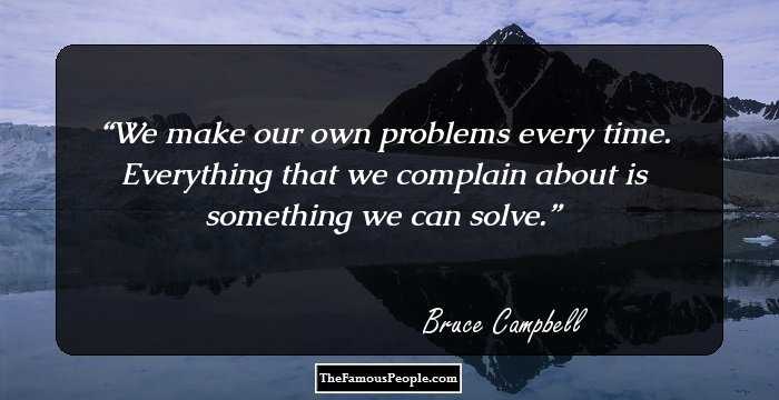 We make our own problems every time. Everything that we complain about is something we can solve.