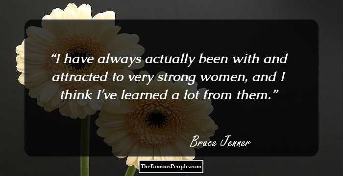 I have always actually been with and attracted to very strong women, and I think I've learned a lot from them.