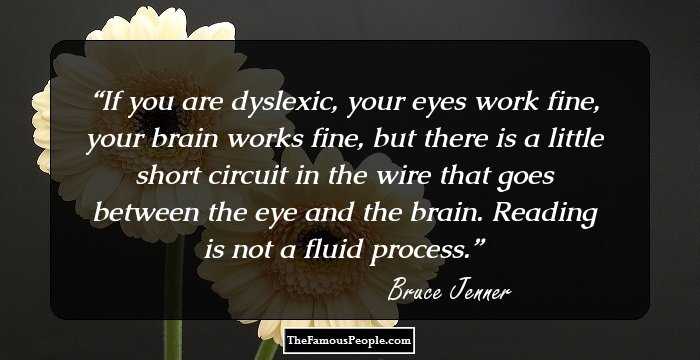 If you are dyslexic, your eyes work fine, your brain works fine, but there is a little short circuit in the wire that goes between the eye and the brain. Reading is not a fluid process.
