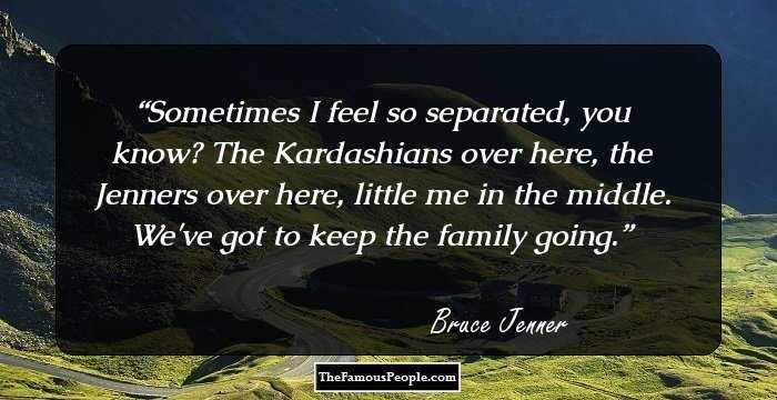 Sometimes I feel so separated, you know? The Kardashians over here, the Jenners over here, little me in the middle. We've got to keep the family going.