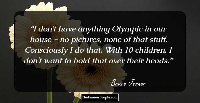 I don't have anything Olympic in our house - no pictures, none of that stuff. Consciously I do that. With 10 children, I don't want to hold that over their heads.
