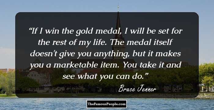 If I win the gold medal, I will be set for the rest of my life. The medal itself doesn't give you anything, but it makes you a marketable item. You take it and see what you can do.
