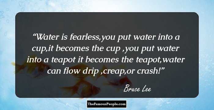 Water is fearless,you put water into a cup,it becomes the cup ,you put water into a teapot it becomes the teapot,water can flow drip ,creap,or crash!