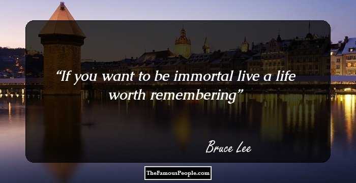 If you want to be immortal live a life worth remembering