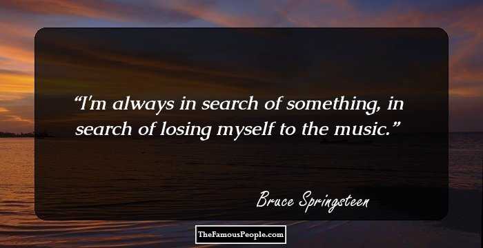 I'm always in search of something, in search of losing myself to the music.