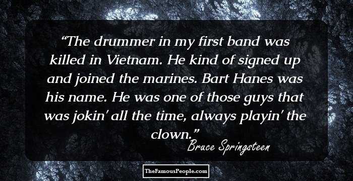 The drummer in my first band was killed in Vietnam. He kind of signed up and joined the marines. Bart Hanes was his name. He was one of those guys that was jokin' all the time, always playin' the clown.