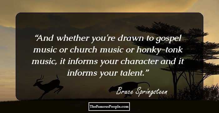 And whether you're drawn to gospel music or church music or honky-tonk music, it informs your character and it informs your talent.