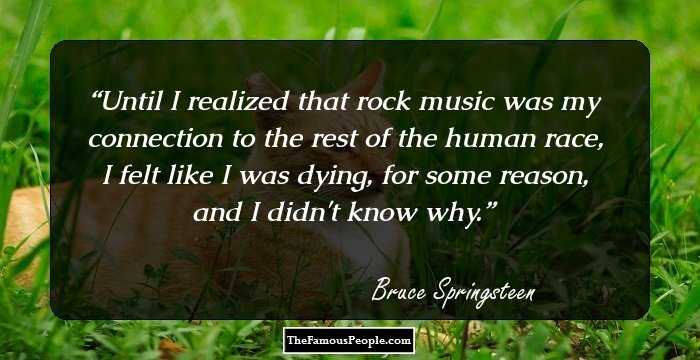 Until I realized that rock music was my connection to the rest of the human race, I felt like I was dying, for some reason, and I didn't know why.