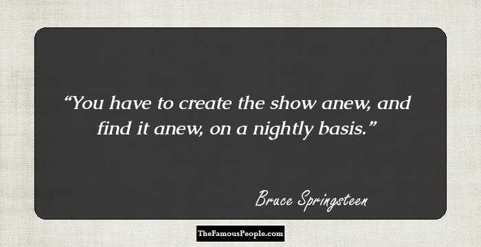 You have to create the show anew, and find it anew, on a nightly basis.