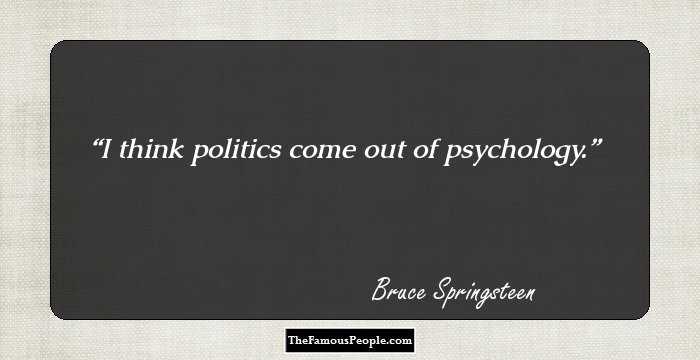 I think politics come out of psychology.
