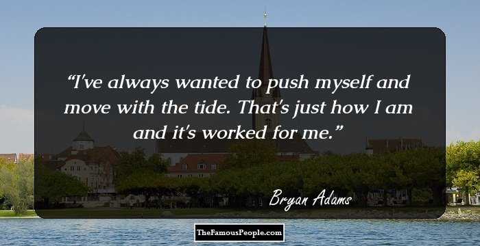 I've always wanted to push myself and move with the tide. That's just how I am and it's worked for me.