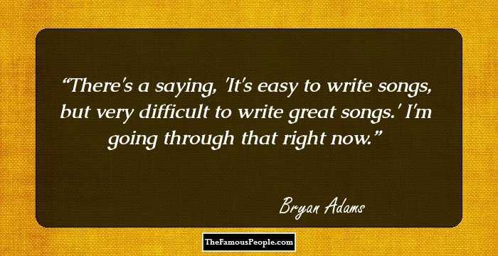 There's a saying, 'It's easy to write songs, but very difficult to write great songs.' I'm going through that right now.