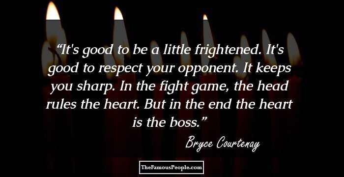 It's good to be a little frightened. It's good to respect your opponent. It keeps you sharp. In the fight game, the head rules the heart. But in the end the heart is the boss.