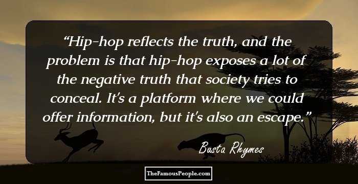 Hip-hop reflects the truth, and the problem is that hip-hop exposes a lot of the negative truth that society tries to conceal. It's a platform where we could offer information, but it's also an escape.