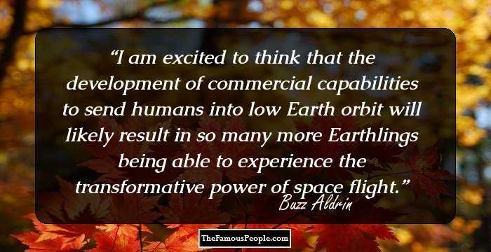 I am excited to think that the development of commercial capabilities to send humans into low Earth orbit will likely result in so many more Earthlings being able to experience the transformative power of space flight.