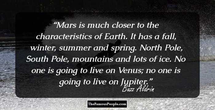 Mars is much closer to the characteristics of Earth. It has a fall, winter, summer and spring. North Pole, South Pole, mountains and lots of ice. No one is going to live on Venus; no one is going to live on Jupiter.