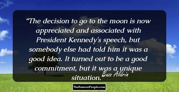 The decision to go to the moon is now appreciated and associated with President Kennedy's speech, but somebody else had told him it was a good idea. It turned out to be a good commitment, but it was a unique situation.