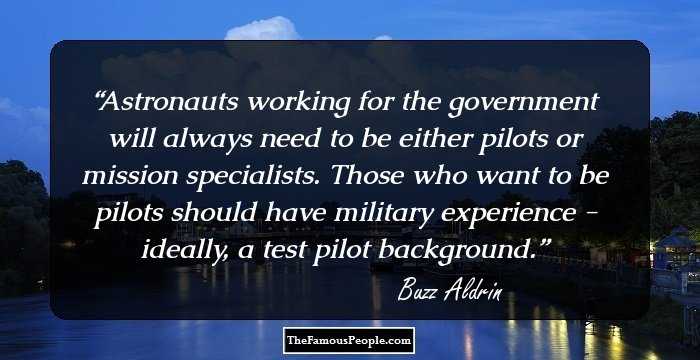 Astronauts working for the government will always need to be either pilots or mission specialists. Those who want to be pilots should have military experience - ideally, a test pilot background.