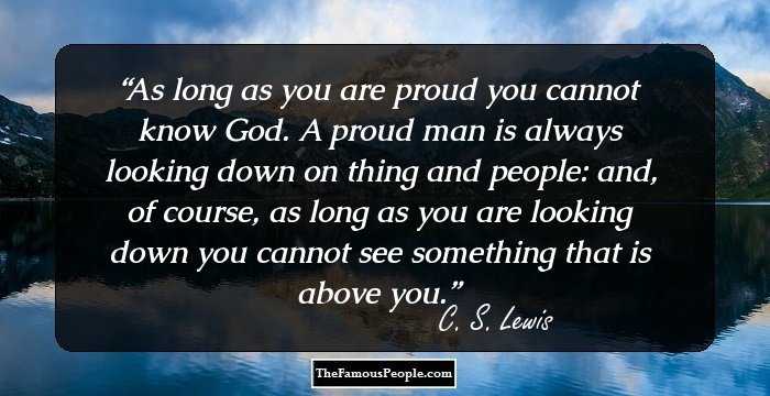As long as you are proud you cannot know God. A proud man is always looking down on thing and people: and, of course, as long as you are looking down you cannot see something that is above you.