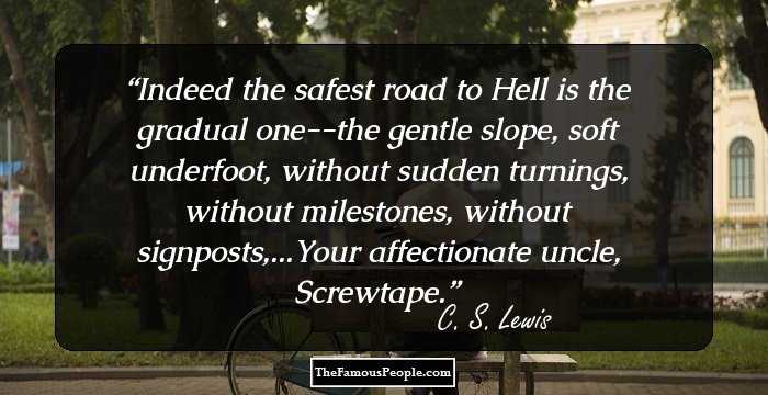 Indeed the safest road to Hell is the gradual one--the gentle slope, soft underfoot, without sudden turnings, without milestones, without signposts,...Your affectionate uncle, Screwtape.