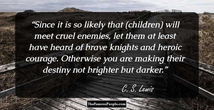 Since it is so likely that (children) will meet cruel enemies, let them at least have heard of brave knights and heroic courage. Otherwise you are making their destiny not brighter but darker.