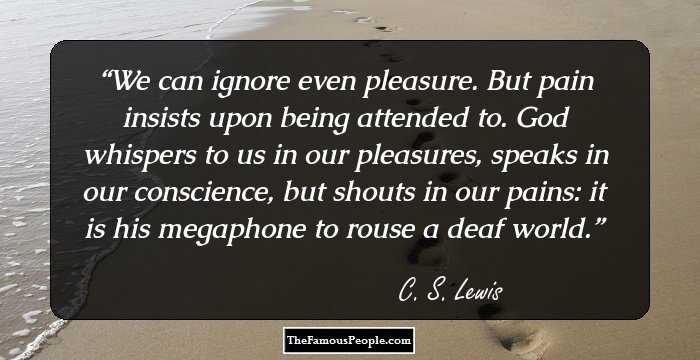 We can ignore even pleasure. But pain insists upon being attended to. God whispers to us in our pleasures, speaks in our conscience, but shouts in our pains: it is his megaphone to rouse a deaf world.