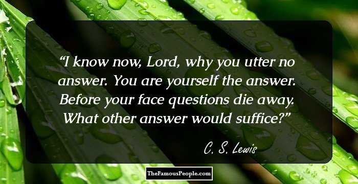 I know now, Lord, why you utter no answer. You are yourself the answer. Before your face questions die away. What other answer would suffice?