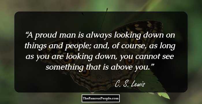 A proud man is always looking down on things and people; and, of course, as long as you are looking down, you cannot see something that is above you.