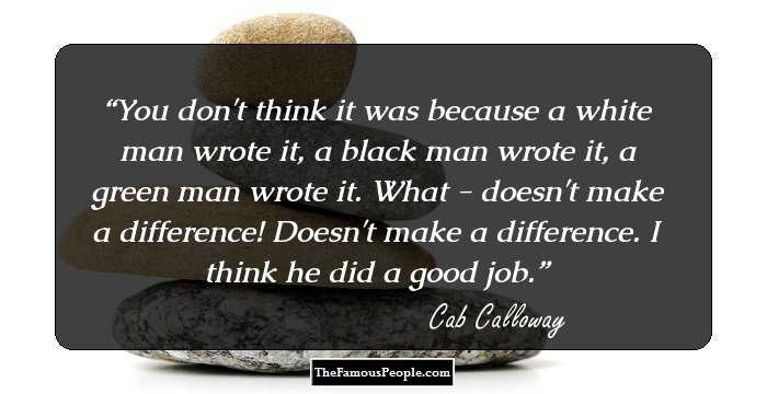 You don't think it was because a white man wrote it, a black man wrote it, a green man wrote it. What - doesn't make a difference! Doesn't make a difference. I think he did a good job.