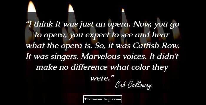 I think it was just an opera. Now, you go to opera, you expect to see and hear what the opera is. So, it was Catfish Row. It was singers. Marvelous voices. It didn't make no difference what color they were.