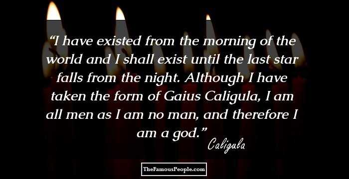 I have existed from the morning of the world and I shall exist until the last star falls from the night. Although I have taken the form of Gaius Caligula, I am all men as I am no man, and therefore I am a god.