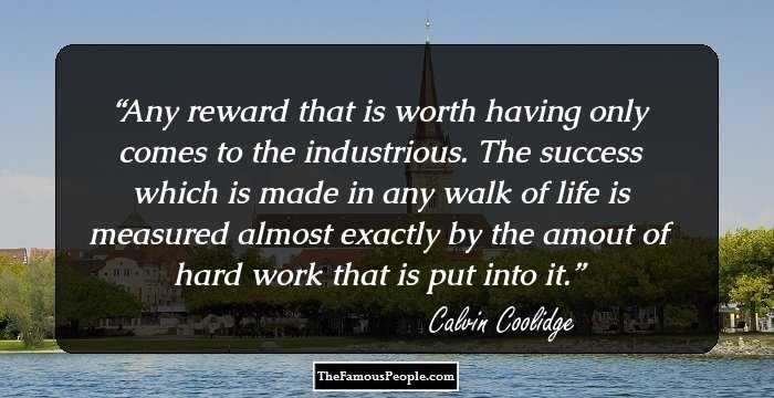 Any reward that is worth having only comes to the industrious. The success which is made in any walk of life is measured almost exactly by the amout of hard work that is put into it.