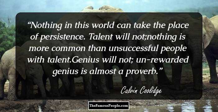 Nothing in this world can take the place of persistence. Talent will not;nothing is more common than unsuccessful people with talent.Genius will not; un-rewarded genius is almost a proverb.