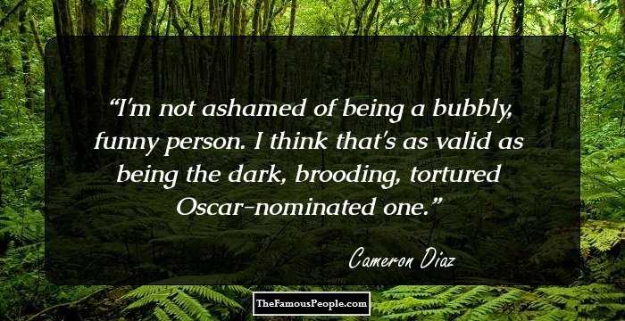 I'm not ashamed of being a bubbly, funny person. I think that's as valid as being the dark, brooding, tortured Oscar-nominated one.