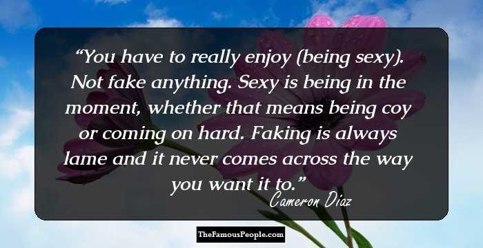 You have to really enjoy (being sexy). Not fake anything. Sexy is being in the moment, whether that means being coy or coming on hard. Faking is always lame and it never comes across the way you want it to.