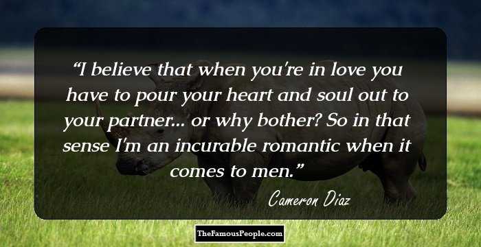 I believe that when you're in love you have to pour your heart and soul out to your partner... or why bother? So in that sense I'm an incurable romantic when it comes to men.