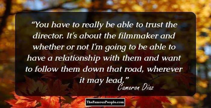 You have to really be able to trust the director. It's about the filmmaker and whether or not I'm going to be able to have a relationship with them and want to follow them down that road, wherever it may lead.