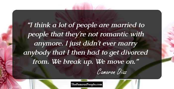 I think a lot of people are married to people that they're not romantic with anymore. I just didn't ever marry anybody that I then had to get divorced from. We break up. We move on.