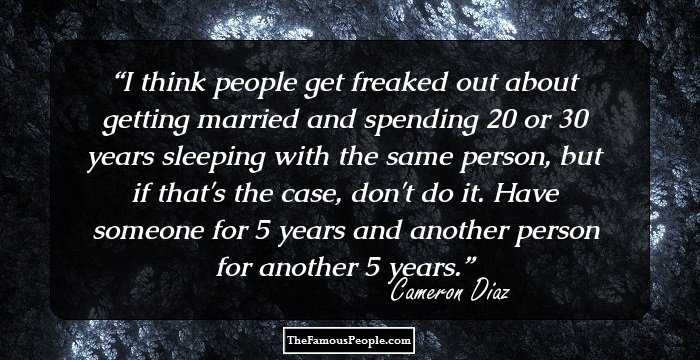 I think people get freaked out about getting married and spending 20 or 30 years sleeping with the same person, but if that's the case, don't do it. Have someone for 5 years and another person for another 5 years.