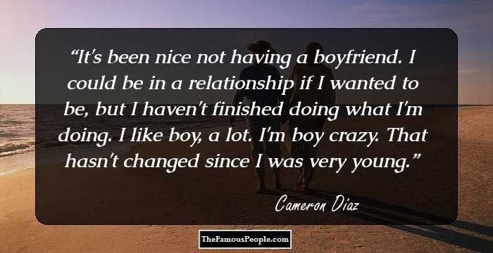 It's been nice not having a boyfriend. I could be in a relationship if I wanted to be, but I haven't finished doing what I'm doing. I like boy, a lot. I'm boy crazy. That hasn't changed since I was very young.