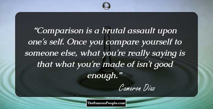 Comparison is a brutal assault upon one's self. Once you compare yourself to someone else, what you're really saying is that what you're made of isn't good enough.