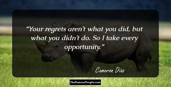 Your regrets aren't what you did, but what you didn't do. So I take every opportunity.