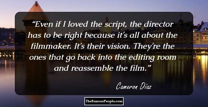 Even if I loved the script, the director has to be right because it's all about the filmmaker. It's their vision. They're the ones that go back into the editing room and reassemble the film.