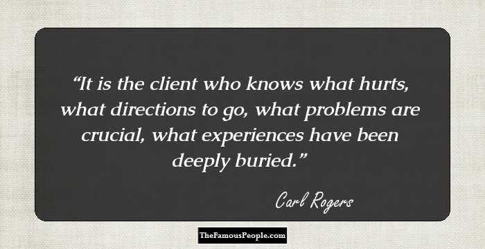 It is the client who knows what hurts, what directions to go, what problems are crucial, what experiences have been deeply buried.