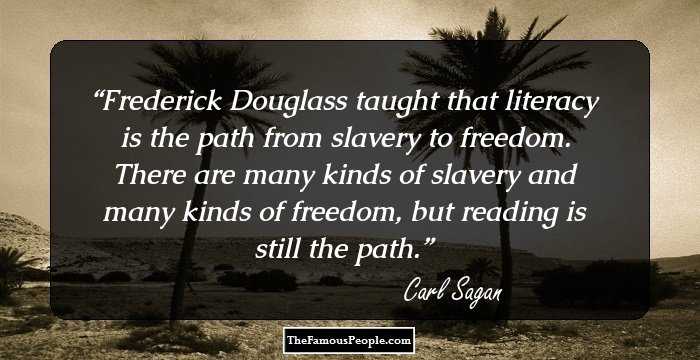 Frederick Douglass taught that literacy is the path from slavery to freedom. There are many kinds of slavery and many kinds of freedom, but reading is still the path.