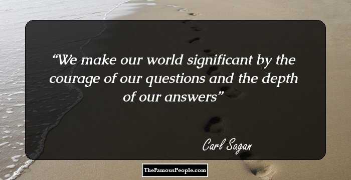 We make our world significant by the courage of our questions and the depth of our answers