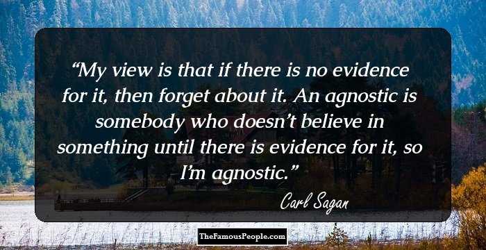 My view is that if there is no evidence for it, then forget about it. An agnostic is somebody who doesn’t believe in something until there is evidence for it, so I’m agnostic.