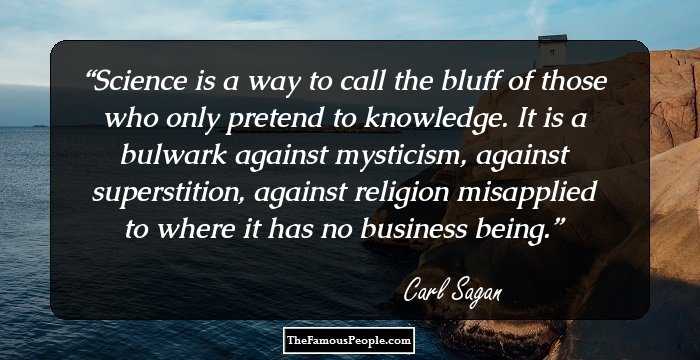 Science is a way to call the bluff of those who only pretend to knowledge. It is a bulwark against mysticism, against superstition, against religion misapplied to where it has no business being.