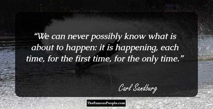 We can never possibly know what is about to happen: it is happening, each time, for the first time, for the only time.