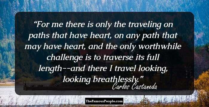 For me there is only the traveling on paths that have heart, on any path that may have heart, and the only worthwhile challenge is to traverse its full length--and there I travel looking, looking breathlessly.